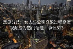 意见分歧：女人与公狍交酡过程高清视频成为热门话题 · 争议813