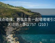 观点碰撞：男生女生一起嗟嗟嗟引发大讨论 · 争议757（210 ）