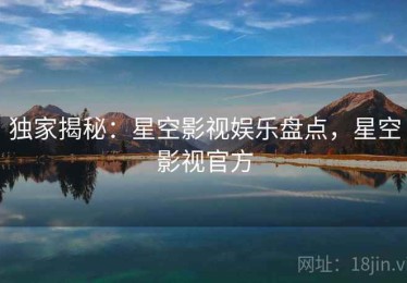独家揭秘：星空影视娱乐盘点，星空影视官方
