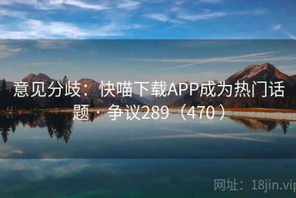 意见分歧：快喵下载APP成为热门话题 · 争议289（470 ）