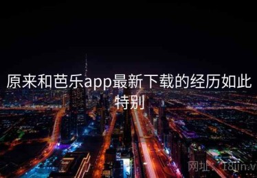 原来和芭乐app最新下载的经历如此特别