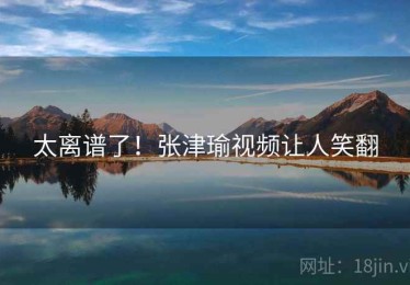 太离谱了！张津瑜视频让人笑翻