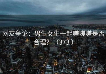 网友争论：男生女生一起嗟嗟嗟是否合理？（373 ）