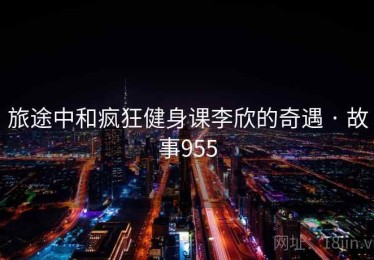 旅途中和疯狂健身课李欣的奇遇 · 故事955
