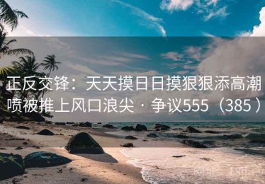 正反交锋：天天摸日日摸狠狠添高潮喷被推上风口浪尖 · 争议555（385 ）