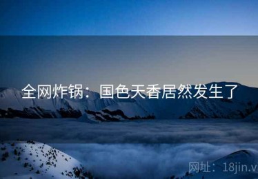 全网炸锅：国色天香居然发生了
