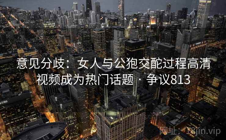 意见分歧:女人与公狍交酡过程高清视频成为热门话题 · 争议813 意见分歧:女人与公狍交酡过程高清视频成为热门话题 · 争议813