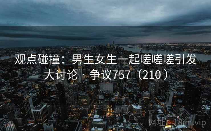 观点碰撞：男生女生一起嗟嗟嗟引发大讨论 · 争议757（210 ）