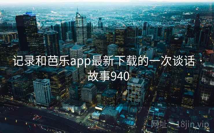 记录和芭乐app最新下载的一次谈话 · 故事940