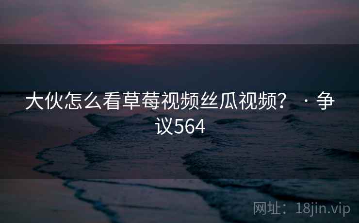 大伙怎么看草莓视频丝瓜视频？ · 争议564