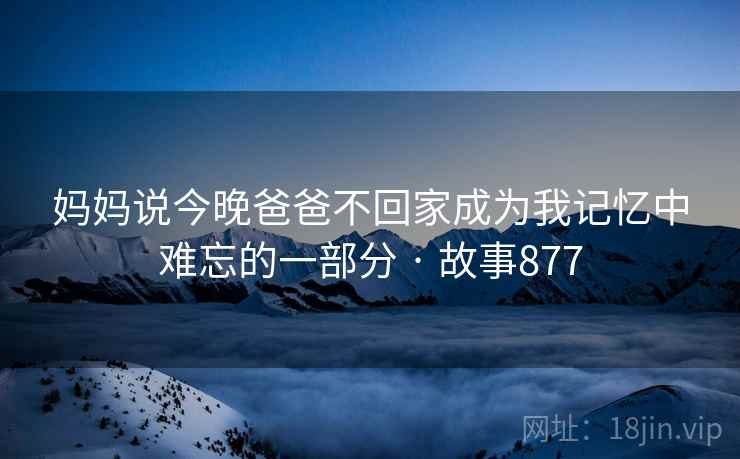 妈妈说今晚爸爸不回家成为我记忆中难忘的一部分 · 故事877