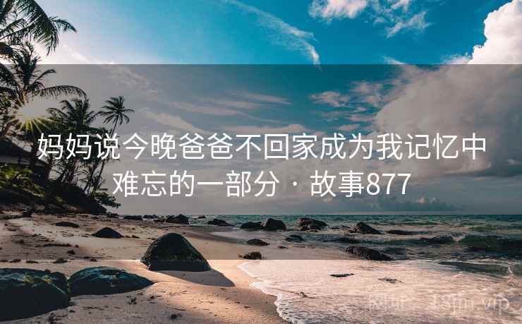 妈妈说今晚爸爸不回家成为我记忆中难忘的一部分 · 故事877