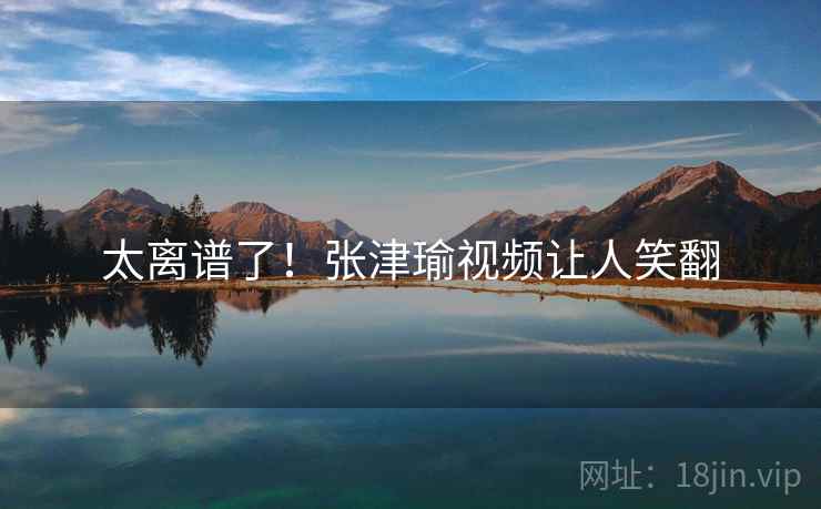 太离谱了！张津瑜视频让人笑翻