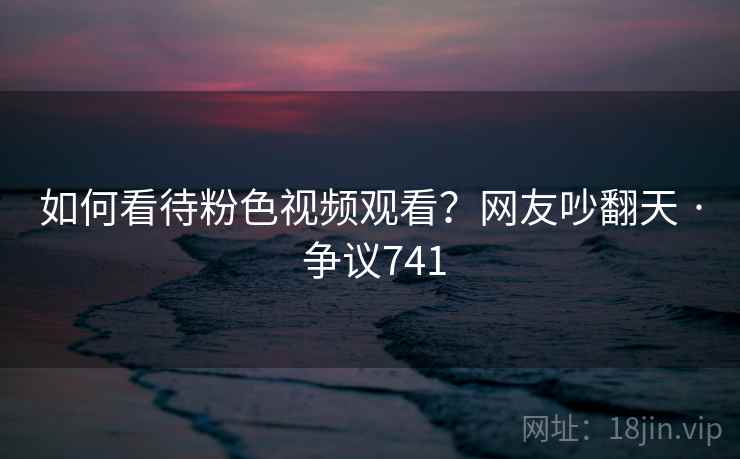 如何看待粉色视频观看？网友吵翻天 · 争议741