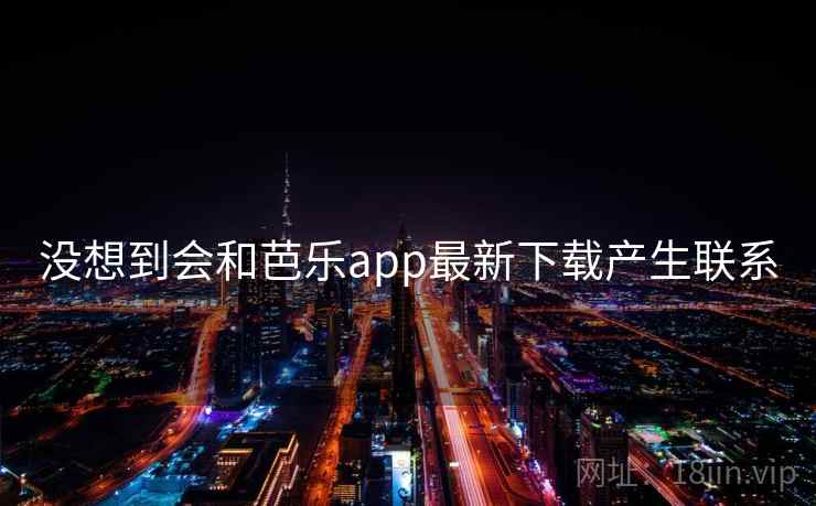 没想到会和芭乐app最新下载产生联系 没想到会和芭乐app最新下载产生联系