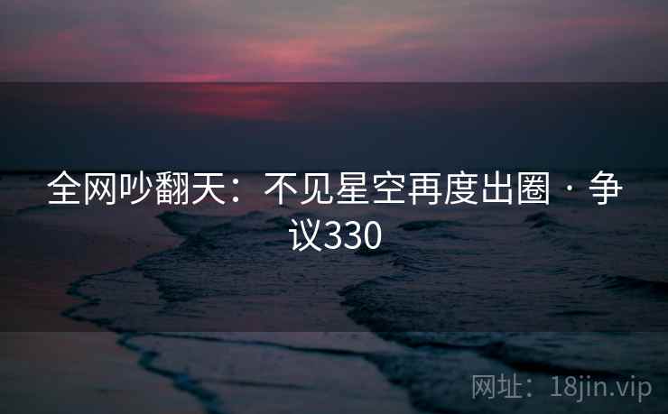 全网吵翻天:不见星空再度出圈 · 争议330 全网吵翻天:不见星空再度出圈 · 争议330
