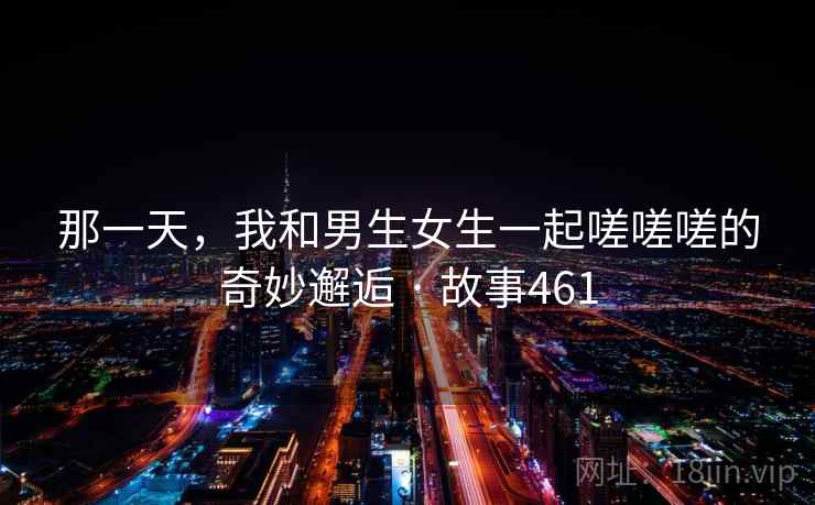那一天，我和男生女生一起嗟嗟嗟的奇妙邂逅 · 故事461