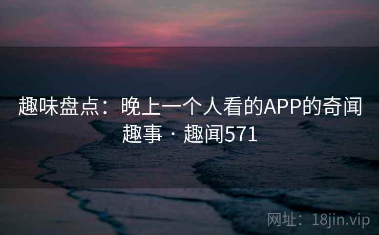 趣味盘点:晚上一个人看的APP的奇闻趣事 · 趣闻571 趣味盘点:晚上一个人看的APP的奇闻趣事 · 趣闻571