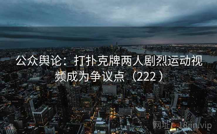 公众舆论:打扑克牌两人剧烈运动视频成为争议点(222 ) 公众舆论:打扑克牌两人剧烈运动视频成为争议点(222 )
