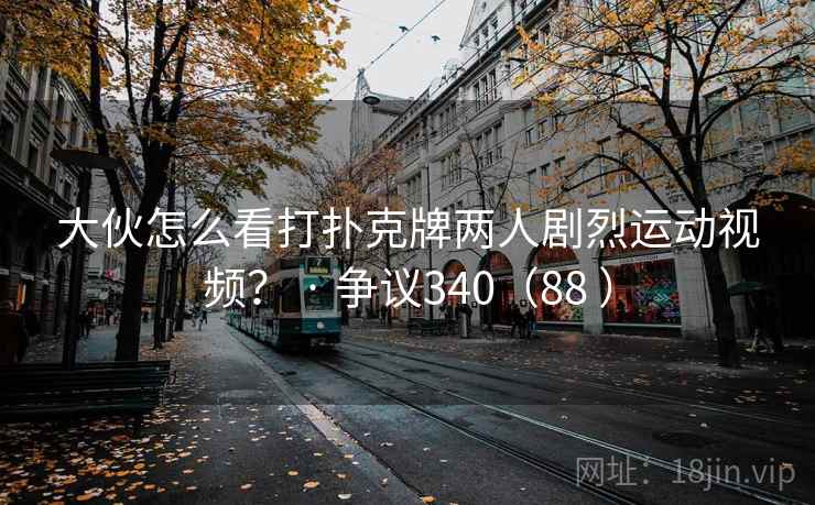 大伙怎么看打扑克牌两人剧烈运动视频？ · 争议340（88 ）