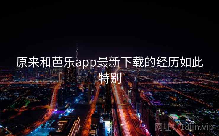 原来和芭乐app最新下载的经历如此特别
