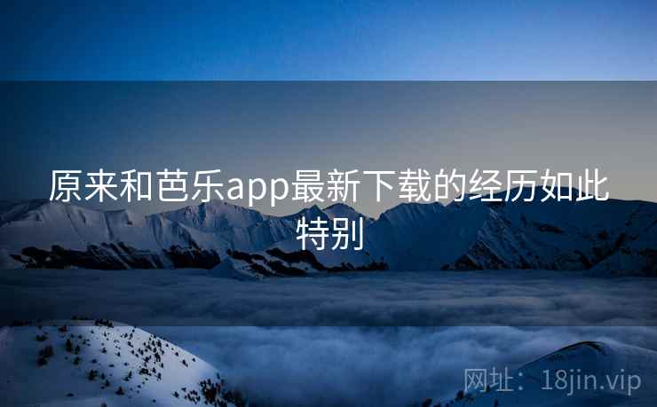 原来和芭乐app最新下载的经历如此特别