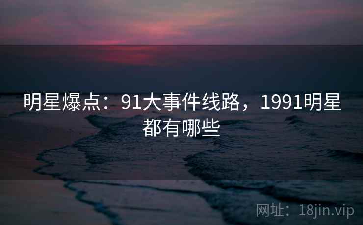 明星爆点:91大事件线路,1991明星都有哪些 明星爆点:91大事件线路,1991明星都有哪些