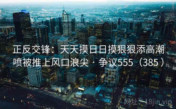 正反交锋：天天摸日日摸狠狠添高潮喷被推上风口浪尖 · 争议555（385 ）