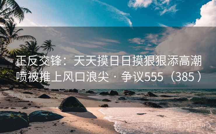 正反交锋：天天摸日日摸狠狠添高潮喷被推上风口浪尖 · 争议555（385 ）